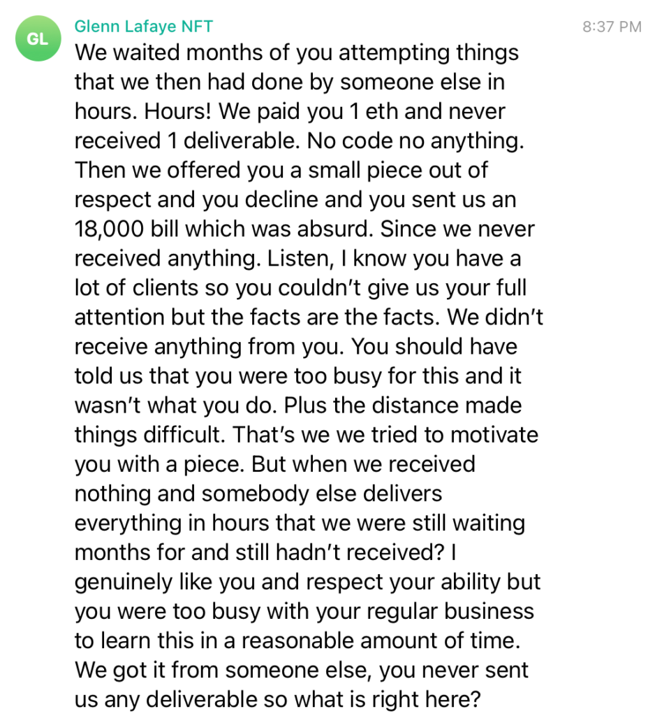 We waited months of you attempting things that we then had done by someone else in hours. Hours! We paid you 1 eth and never received 1 deliverable. No code no anything. Then we offered you a small piece out of respect and you decline and you sent us an 18,000 bill which was absurd. Since we never received anything. Listen, I know you have a lot of clients so you couldn’t give us your full attention but the facts are the facts. We didn’t receive anything from you. You should have told us that you were too busy for this and it wasn’t what you do. Plus the distance made things difficult. That’s we we tried to motivate you with a piece. But when we received nothing and somebody else delivers everything in hours that we were still waiting months for and still hadn’t received? I genuinely like you and respect your ability but you were too busy with your regular business to learn this in a reasonable amount of time. We got it from someone else, you never sent us any deliverable so what is right here?