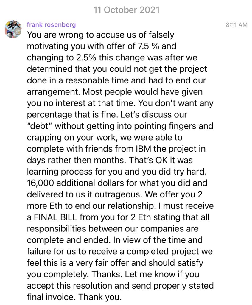 You are wrong to accuse us of falsely motivating you with offer of 7.5 % and changing to 2.5% this change was after we determined that you could not get the project done in a reasonable time and had to end our arrangement. Most people would have given you no interest at that time. You don’t want any percentage that is fine. Let’s discuss our “debt” without getting into pointing fingers and crapping on your work, we were able to complete with friends from IBM the project in days rather then months. That’s OK it was learning process for you and you did try hard. 16,000 additional dollars for what you did and delivered to us it outrageous. We offer you 2 more Eth to end our relationship. I must receive a FINAL BILL from you for 2 Eth stating that all responsibilities between our companies are complete and ended. In view of the time and failure for us to receive a completed project we feel this is a very fair offer and should satisfy you completely. Thanks. Let me know if you accept this resolution and send properly stated final invoice. Thank you.